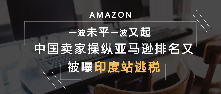 一波未平一波又起，中国卖家操纵亚马逊排名又被曝印度站逃税