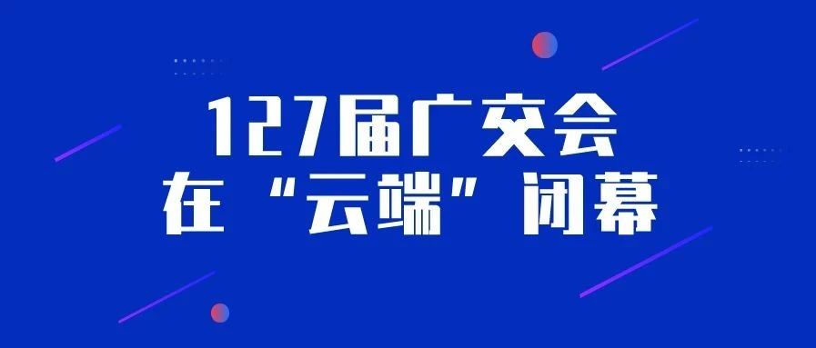 127届广交会在“云端”闭幕：10天24小时网上全方位展示，采购商来源地分布创纪录