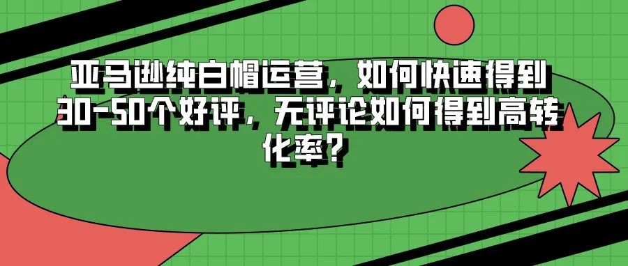 亚马逊纯白帽运营，如何快速得到30-50个好评，无评论如何得到高转化率？