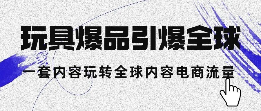 玩具爆品引爆全球，一套内容玩转全球内容电商流量